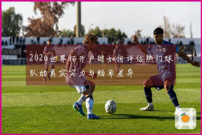 2026世界杯开户时如何评估热门球队的真实实力与赔率差异