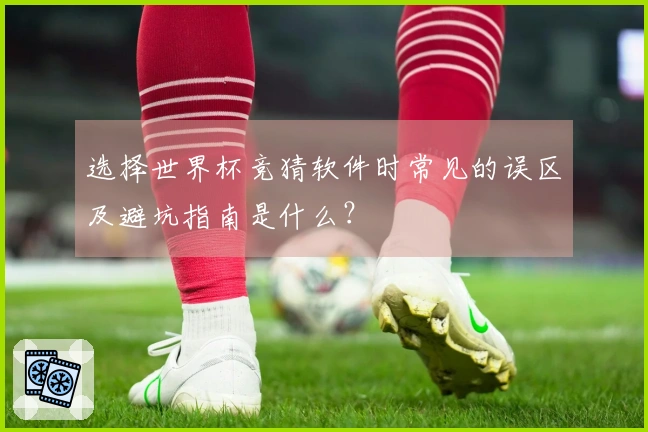 选择世界杯竞猜软件时常见的误区及避坑指南是什么？
